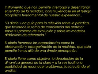 Instrumento que nos permite interrogar y desentrañar
el sentido de la realidad, constituyéndose en el testigo
biográfico fundamental de nuestra experiencia .
“El diario: una guía para la reflexión sobre la práctica,
que favorece la toma de conciencia del profesor
sobre su proceso de evolución y sobre los modelos
didácticos de referencia.”
El diario favorece las capacidades como la
observación y categorización de la realidad, que esto
permite ir mas allá de una simple percepción.
El diario tiene como objetivo la descripción de la
dinámica general de la clase y a la vez facilita la
posibilidad de reconocer problemas, favoreciéndo el
análisis.