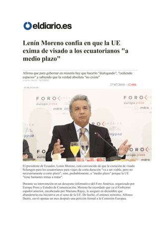 Lenín Moreno confía en que la UE
exima de visado a los ecuatorianos "a
medio plazo"
Afirma que para gobernar en minoría hay que hacerlo "dialogando", "cediendo
espacios" y sabiendo que la verdad absoluta "no existe"
EUROPA PRESS - MADRID
27/07/2018 - 12:06h
- PUBLICIDAD -
El presidente de Ecuador, Lenín Moreno, está convencido de que la exención de visado
Schengen para los ecuatorianos para viajes de corta duración "va a ser viable, pero no
necesariamente a corto plazo", sino, probablemente, a "medio plazo" porque la UE
"tiene bastantes temas a tratar".
Durante su intervención en un desayuno informativo del Foro América, organizado por
Europa Press y Estudio de Comunicación, Moreno ha recordado que ya el Gobierno
español anterior, encabezado por Mariano Rajoy, le aseguró en diciembre que
abanderaría esa iniciativa en el seno de la UE. De hecho, el entones ministro, Alfonso
Dastis, envió apenas un mes después una petición formal a la Comisión Europea.
 