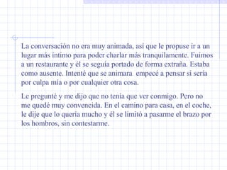 La conversación no era muy animada, así que le propuse ir a un lugar más íntimo para poder charlar más tranquilamente. Fuimos a un restaurante y él se seguía portado de forma extraña. Estaba como ausente. Intenté que se animara  empecé a pensar si sería por culpa mía o por cualquier otra cosa. Le pregunté y me dijo que no tenía que ver conmigo. Pero no me quedé muy convencida. En el camino para casa, en el coche, le dije que lo quería mucho y él se limitó a pasarme el brazo por los hombros, sin contestarme.  