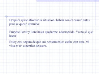 Después quise afrontar la situación, hablar con él cuanto antes, pero se quedó dormido.  Empecé llorar y lloré hasta quedarme  adormecida. Ya no sé qué hacer Estoy casi segura de que sus pensamientos están  con otra. Mi vida es un auténtico desastre. 