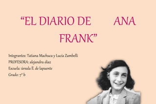 “EL DIARIO DE ANA
FRANK”
Integrantes: Tatiana Machuca y Lucía Zambelli
PROFESORA: alejandra díaz
Escuela: úrsula ll. de lapuente
Grado: 7° b
 