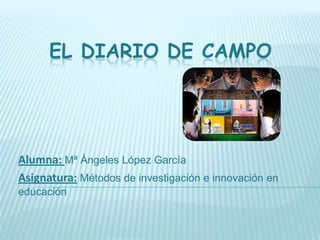 EL DIARIO DE CAMPO




Alumna: Mª Ángeles López García
Asignatura: Métodos de investigación e innovación en
educación
 
