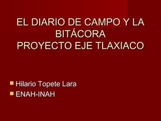EL DIARIO DE CAMPO Y LA
BITÁCORA
PROYECTO EJE TLAXIACO

 Hilario Topete Lara
 ENAH-INAH

 