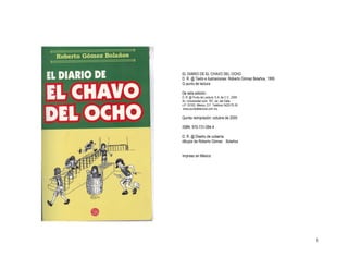 EL DIARIO DE EL CHAVO DEL OCHO 
D. R. @ Texto e ilustraciones: Roberto Gómez Bolaños, 1995 
G punto de lectura 

De esta edición: 
D. R. @ Punto de Lectura, S.A. de C.V., 2005 
Av. Universidad núm. 767, col. del Valle 
c.P. 03100, México, D.F. Teléfono 5420­75­30 
www.puntodelectura.com.mx 

Quinta reimpresión: octubre de 2005 

ISBN: 970­731­094­4 

D. R. @ Diseño de cubierta: 
dibujos de Roberto Gómez  Bolaños 


Impreso en México




                                                              1 
 