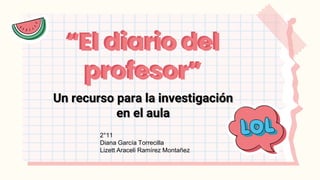“El diario del
profesor”
Un recurso para la investigación
en el aula
“El diario del
profesor”
2°11
Diana García Torrecilla
Lizett Araceli Ramírez Montañez
 