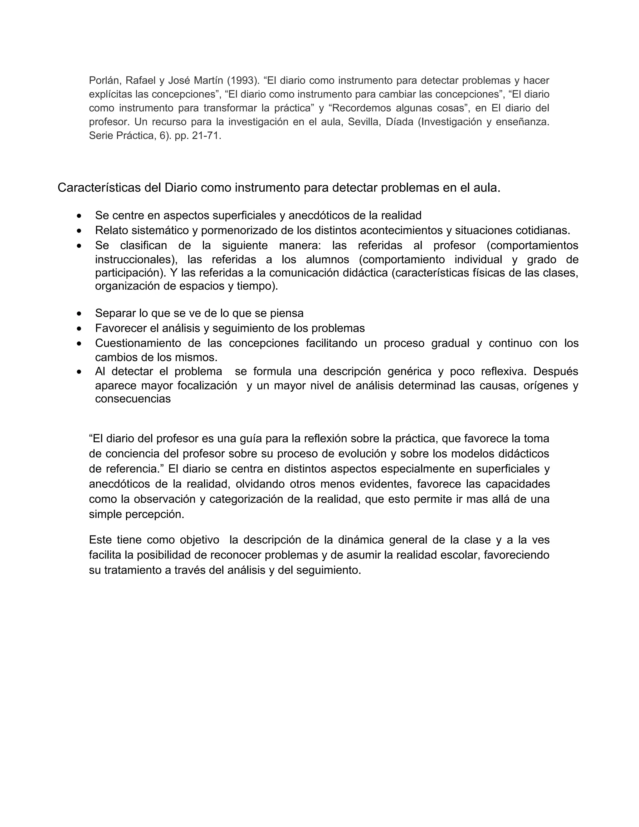 Porlán, Rafael y José Martín (1993). “El diario como instrumento para detectar problemas y hacer
explícitas las concepciones”, “El diario como instrumento para cambiar las concepciones”, “El diario
como instrumento para transformar la práctica” y “Recordemos algunas cosas”, en El diario del
profesor. Un recurso para la investigación en el aula, Sevilla, Díada (Investigación y enseñanza.
Serie Práctica, 6). pp. 21-71.
Características del Diario como instrumento para detectar problemas en el aula.
• Se centre en aspectos superficiales y anecdóticos de la realidad
• Relato sistemático y pormenorizado de los distintos acontecimientos y situaciones cotidianas.
• Se clasifican de la siguiente manera: las referidas al profesor (comportamientos
instruccionales), las referidas a los alumnos (comportamiento individual y grado de
participación). Y las referidas a la comunicación didáctica (características físicas de las clases,
organización de espacios y tiempo).
• Separar lo que se ve de lo que se piensa
• Favorecer el análisis y seguimiento de los problemas
• Cuestionamiento de las concepciones facilitando un proceso gradual y continuo con los
cambios de los mismos.
• Al detectar el problema se formula una descripción genérica y poco reflexiva. Después
aparece mayor focalización y un mayor nivel de análisis determinad las causas, orígenes y
consecuencias
“El diario del profesor es una guía para la reflexión sobre la práctica, que favorece la toma
de conciencia del profesor sobre su proceso de evolución y sobre los modelos didácticos
de referencia.” El diario se centra en distintos aspectos especialmente en superficiales y
anecdóticos de la realidad, olvidando otros menos evidentes, favorece las capacidades
como la observación y categorización de la realidad, que esto permite ir mas allá de una
simple percepción.
Este tiene como objetivo la descripción de la dinámica general de la clase y a la ves
facilita la posibilidad de reconocer problemas y de asumir la realidad escolar, favoreciendo
su tratamiento a través del análisis y del seguimiento.