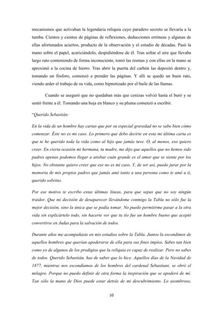 10
mecanismos que activaban la legendaria reliquia cuyo paradero secreto se llevaría a la
tumba. Cientos y cientos de páginas de reflexiones, deducciones erróneas y algunas de
ellas afortunados aciertos, producto de la observación y el estudio de décadas. Pasó la
mano sobre el papel, acariciándolo, despidiéndose de él. Tras soltar el aire que llevaba
largo rato conteniendo de forma inconsciente, tomó las resmas y con ellas en la mano se
aproximó a la cocina de hierro. Tras abrir la puerta del carbón las depositó dentro y,
tomando un fósforo, comenzó a prender las páginas. Y allí se quedó un buen rato,
viendo arder el trabajo de su vida, como hipnotizado por el baile de las llamas.
Cuando se aseguró que no quedaban más que cenizas volvió hasta el buró y se
sentó frente a él. Tomando una hoja en blanco y su pluma comenzó a escribir.
“Querido Sebastián:
En la vida de un hombre hay cartas que por su especial gravedad no se sabe bien cómo
comenzar. Éste no es mi caso. Lo primero que debo decirte en esta mi última carta es
que te he querido toda la vida como al hijo que jamás tuve. O, al menos, eso quiero
creer. En cierta ocasión mi hermana, tu madre, me dijo que aquellos que no hemos sido
padres apenas podemos llegar a atisbar cuán grande es el amor que se siente por los
hijos. No obstante quiero creer que ese no es mi caso. Y, de ser así, puedo jurar por la
memoria de mis propios padres que jamás amé tanto a una persona como te amé a ti,
querido sobrino.
Por ese motivo te escribo estas últimas líneas, para que sepas que no soy ningún
traidor. Que mi decisión de desaparecer llevándome conmigo la Tabla no sólo fue la
mejor decisión, sino la única que se podía tomar. No puedo permitirme pasar a la otra
vida sin explicártelo todo, sin hacerte ver que tu tío fue un hombre bueno que aceptó
convertirse en Judas para la salvación de todos.
Durante años me acompañaste en mis estudios sobre la Tabla. Juntos la escondimos de
aquellos hombres que querían apoderarse de ella para sus fines impíos. Sabes tan bien
como yo de algunos de los prodigios que la reliquia es capaz de realizar. Pero no sabes
de todos. Querido Sebastián, has de saber que lo hice. Aquellos días de la Navidad de
1877, mientras nos escondíamos de los hombres del cardenal Sebastiani, se obró el
milagro. Porque no puedo definir de otra forma la inspiración que se apoderó de mí.
Tan sólo la mano de Dios puede estar detrás de mi descubrimiento. Lo asombroso,
 