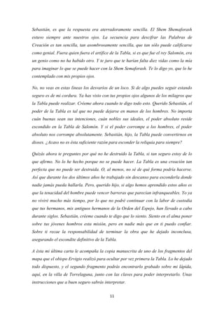 11
Sebastián, es que la respuesta era aterradoramente sencilla. El Shem Shemaforash
estuvo siempre ante nuestros ojos. La secuencia para descifrar las Palabras de
Creación es tan sencilla, tan asombrosamente sencilla, que tan sólo puede calificarse
como genial. Fuera quien fuera el artífice de la Tabla, si es que fue el rey Salomón, era
un genio como no ha habido otro. Y te juro que te harían falta diez vidas como la mía
para imaginar lo que se puede hacer con la Shem Semaforash. Te lo digo yo, que lo he
contemplado con mis propios ojos.
No, no veas en estas líneas los desvaríos de un loco. Si de algo puedes seguir estando
seguro es de mi cordura. Ya has visto con tus propios ojos algunos de los milagros que
la Tabla puede realizar. Créeme ahora cuando te digo todo esto. Querido Sebastián, el
poder de la Tabla es tal que no puede dejarse en manos de los hombres. No importa
cuán buenas sean sus intenciones, cuán nobles sus ideales, el poder absoluto reside
escondido en la Tabla de Salomón. Y si el poder corrompe a los hombres, el poder
absoluto nos corrompe absolutamente. Sebastián, hijo, la Tabla puede convertirnos en
dioses. ¿Acaso no es ésta suficiente razón para esconder la reliquia para siempre?
Quizás ahora te preguntes por qué no he destruido la Tabla, si tan seguro estoy de lo
que afirmo. No lo he hecho porque no se puede hacer. La Tabla es una creación tan
perfecta que no puede ser destruida. O, al menos, no sé de qué forma podría hacerse.
Así que durante los dos últimos años he trabajado sin descanso para esconderla donde
nadie jamás pueda hallarla. Pero, querido hijo, si algo hemos aprendido estos años es
que la tenacidad del hombre puede vencer barreras que parecían infranqueables. Yo ya
no viviré mucho más tiempo, por lo que no podré continuar con la labor de custodia
que tus hermanos, mis antiguos hermanos de la Orden del Espejo, han llevado a cabo
durante siglos. Sebastián, créeme cuando te digo que lo siento. Siento en el alma poner
sobre tus jóvenes hombros esta misión, pero en nadie más que en ti puedo confiar.
Sobre ti recae la responsabilidad de terminar la obra que he dejado inconclusa,
asegurando el escondite definitivo de la Tabla.
A ésta mi última carta le acompaña la copia manuscrita de uno de los fragmentos del
mapa que el obispo Ervigio realizó para ocultar por vez primera la Tabla. Lo he dejado
todo dispuesto, y el segundo fragmento podrás encontrarlo grabado sobre mi lápida,
aquí, en la villa de Torrelaguna, junto con las claves para poder interpretarlo. Unas
instrucciones que a buen seguro sabrás interpretar.
 