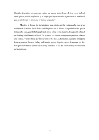 12
Querido Sebastián, no imaginas cuánto me cuesta despedirme. A ti te envío todo el
amor que he podido profesarte, y te ruego que sepas entender y perdonar al hombre al
que un día tuviste el amor que se tiene a un padre.”
Mientras la dorada luz del atardecer que entraba por la ventana daba paso a las
sombras de la noche, Jesús Zafra dejó la pluma en el tintero. Asegurándose de que la
tinta estaba seca, guardó la hoja plegada en su sobre y, tras lacrarlo, lo depositó sobre el
escritorio y cerró la tapa del buró. Por primera vez en mucho tiempo se permitió esbozar
una sonrisa. Ya sólo tenía que resistir una noche más. A la mañana siguiente entregaría
la carta para que fuera enviada y podría dejar que su fatigado cuerpo descansase por fin.
Con gran esfuerzo se levantó de la silla y soplando la luz del candil sumió la habitación
en las tinieblas.
 