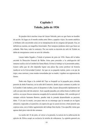 13
Capítulo 1
Toledo, julio de 1936
Se pueden decir muchas cosas de Lázaro Salcedo, pero no que fuera un hombre
de acción. Su lugar en el mundo estaba entre libros y papeles viejos. Su mente analítica
y brillante sólo encontraba solaz en la interpretación de los enigmas del pasado. Era, en
definitivas cuentas, un magnífico historiador. Pero tampoco podemos decir que fuera un
cobarde. Más bien, todo lo contrario. Por esa razón su decisión de salir de Toledo no
debía de interpretarse como un acto de cobardía.
Lázaro había llegado a Toledo el primero de julio de 1936. Hasta allí le había
enviado la Dirección General de Bellas Artes para proceder a la catalogación del
inmenso archivo de la Catedral de Santa María. Si bien el trabajo se le presentaba arduo,
Lázaro sabía que de ello dependía lograr una plaza fija como profesor de historia
medieval en la Universidad Central. Así que en su pequeña maleta, junto a un par de
trajes, unas camisas y unas mudas remendadas por su madre, viajaban sus esperanzas de
futuro.
Nada más llegar a la ciudad del Tajo se hospedó en la pequeña pero cómoda
pensión de doña Francisca, en la calle del Comercio, desde cuyas ventanas se podía ver
la Catedral. Cada mañana, justo al despuntar el alba, Lázaro desayunaba rápidamente un
café con pan duro del día anterior. Acto seguido paseaba con calma hasta el edificio del
archivo, en cuyas frescas estancias escapaba de la canícula toledana. Allí, asistido por el
siempre solícito hermano Ramiro, pasaba toda la jornada desarrollando su paciente
labor. Y al caer la noche, con poco más en su estomago que lo tomado en un ligero
almuerzo, regresaba a la pensión a la espera de que la casera tuviera a bien ponerle una
copiosa cena, con el dulce agotamiento del trabajo bien hecho. Una apacible rutina que
apenas duró poco más de dos semanas.
La noche del 18 de julio, al volver a la pensión, la noticia de la sublevación de
ejército de África ocupó en exclusiva la tertulia de sobremesa. La opinión general era
 