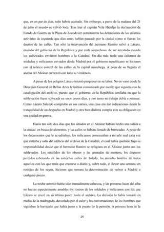 14
que, en un par de días, todo habría acabado. Sin embargo, a partir de la mañana del 21
de julio el mundo se volvió loco. Tras leer el capitán Vela Hidalgo la declaración de
Estado de Guerra en la Plaza de Zocodover comenzaron las detenciones de los mismos
activistas de izquierda que días antes habían paseado por la ciudad como si fueran los
dueños de las calles. Tan sólo la intervención del hermano Ramiro salvó a Lázaro,
enviado del gobierno de la República y por ende sospechoso, de ser arrestado cuando
los sublevados enviaron hombres a la Catedral. Un día más tarde una columna de
soldados y milicianos enviados desde Madrid por el gobierno republicano se hicieron
con el teórico control de las calles de la capital manchega. A poco de su llegada el
asedio del Alcázar comenzó con toda su virulencia.
A pesar de los peligros Lázaro intentó progresar en su labor. No en vano desde la
Dirección General de Bellas Artes le habían comunicado por escrito que siguiera con la
catalogación del archivo, puesto que el gobierno de la República confiaba en que la
sublevación fuese sofocada en unos pocos días, y por tanto su trabajo debía continuar.
Como Lázaro Salcedo comprobó en sus carnes, una cosa era dar indicaciones desde la
tranquilidad de un despacho en Madrid y otra bien distinta cumplir con su obligación en
una ciudad en guerra.
Hacía tan sólo dos días que los sitiados en el Alcázar habían hecho una salida a
la ciudad en busca de alimentos, y las calles se habían llenado de barricadas. A pesar de
los documentos que le acreditaban, los milicianos comenzaban a mirarle mal cada vez
que entraba y salía del edificio del archivo de la Catedral, el cual había quedado bajo su
responsabilidad desde que el hermano Ramiro se refugiara en el Alcázar junto con los
sublevados. Los estallidos de los obuses y las granadas de mortero, los disparos
perdidos rebotando en las estrechas calles de Toledo, las miradas hostiles de todos
aquellos con los que tenía que cruzarse a diario y, sobre todo, el llevar una semana sin
noticias de los suyos, hicieron que tomara la determinación de volver a Madrid a
cualquier precio.
La noche anterior había sido inusualmente calurosa, y las primeras luces del alba
no hacían especialmente amables los rostros de los soldados y milicianos con los que
Lázaro se cruzó en su último paseo hasta el archivo. La decisión la había tomado en
medio de la madrugada, desvelado por el calor y las conversaciones de los hombres que
vigilaban la barricada que había junto a la puerta de la pensión. A primera hora de la
 