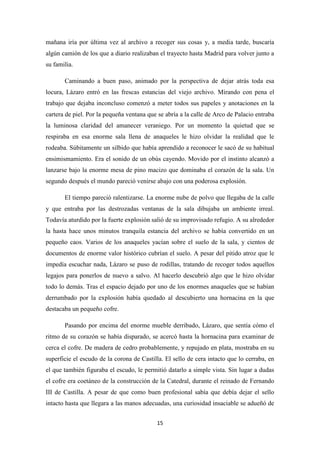 15
mañana iría por última vez al archivo a recoger sus cosas y, a media tarde, buscaría
algún camión de los que a diario realizaban el trayecto hasta Madrid para volver junto a
su familia.
Caminando a buen paso, animado por la perspectiva de dejar atrás toda esa
locura, Lázaro entró en las frescas estancias del viejo archivo. Mirando con pena el
trabajo que dejaba inconcluso comenzó a meter todos sus papeles y anotaciones en la
cartera de piel. Por la pequeña ventana que se abría a la calle de Arco de Palacio entraba
la luminosa claridad del amanecer veraniego. Por un momento la quietud que se
respiraba en esa enorme sala llena de anaqueles le hizo olvidar la realidad que le
rodeaba. Súbitamente un silbido que había aprendido a reconocer le sacó de su habitual
ensimismamiento. Era el sonido de un obús cayendo. Movido por el instinto alcanzó a
lanzarse bajo la enorme mesa de pino macizo que dominaba el corazón de la sala. Un
segundo después el mundo pareció venirse abajo con una poderosa explosión.
El tiempo pareció ralentizarse. La enorme nube de polvo que llegaba de la calle
y que entraba por las destrozadas ventanas de la sala dibujaba un ambiente irreal.
Todavía aturdido por la fuerte explosión salió de su improvisado refugio. A su alrededor
la hasta hace unos minutos tranquila estancia del archivo se había convertido en un
pequeño caos. Varios de los anaqueles yacían sobre el suelo de la sala, y cientos de
documentos de enorme valor histórico cubrían el suelo. A pesar del pitido atroz que le
impedía escuchar nada, Lázaro se puso de rodillas, tratando de recoger todos aquellos
legajos para ponerlos de nuevo a salvo. Al hacerlo descubrió algo que le hizo olvidar
todo lo demás. Tras el espacio dejado por uno de los enormes anaqueles que se habían
derrumbado por la explosión había quedado al descubierto una hornacina en la que
destacaba un pequeño cofre.
Pasando por encima del enorme mueble derribado, Lázaro, que sentía cómo el
ritmo de su corazón se había disparado, se acercó hasta la hornacina para examinar de
cerca el cofre. De madera de cedro probablemente, y repujado en plata, mostraba en su
superficie el escudo de la corona de Castilla. El sello de cera intacto que lo cerraba, en
el que también figuraba el escudo, le permitió datarlo a simple vista. Sin lugar a dudas
el cofre era coetáneo de la construcción de la Catedral, durante el reinado de Fernando
III de Castilla. A pesar de que como buen profesional sabía que debía dejar el sello
intacto hasta que llegara a las manos adecuadas, una curiosidad insaciable se adueñó de
 
