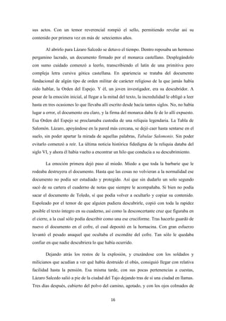 16
sus actos. Con un temor reverencial rompió el sello, permitiendo revelar así su
contenido por primera vez en más de setecientos años.
Al abrirlo para Lázaro Salcedo se detuvo el tiempo. Dentro reposaba un hermoso
pergamino lacrado, un documento firmado por el monarca castellano. Desplegándolo
con sumo cuidado comenzó a leerlo, transcribiendo el latín de una primitiva pero
compleja letra cursiva gótica castellana. En apariencia se trataba del documento
fundacional de algún tipo de orden militar de carácter religioso de la que jamás había
oído hablar, la Orden del Espejo. Y él, un joven investigador, era su descubridor. A
pesar de la emoción inicial, al llegar a la mitad del texto, la incredulidad le obligó a leer
hasta en tres ocasiones lo que llevaba allí escrito desde hacía tantos siglos. No, no había
lugar a error, el documento era claro, y la firma del monarca daba fe de lo allí expuesto.
Esa Orden del Espejo se proclamaba custodia de una reliquia legendaria. La Tabla de
Salomón. Lázaro, apoyándose en la pared más cercana, se dejó caer hasta sentarse en el
suelo, sin poder apartar la mirada de aquellas palabras, Tabulae Salomonis. Sin poder
evitarlo comenzó a reír. La última noticia histórica fidedigna de la reliquia databa del
siglo VI, y ahora él había vuelto a encontrar un hilo que conducía a su descubrimiento.
La emoción primera dejó paso al miedo. Miedo a que toda la barbarie que le
rodeaba destruyera el documento. Hasta que las cosas no volvieran a la normalidad ese
documento no podía ser estudiado y protegido. Así que sin dudarlo un solo segundo
sacó de su cartera el cuaderno de notas que siempre le acompañaba. Si bien no podía
sacar el documento de Toledo, sí que podía volver a ocultarlo y copiar su contenido.
Espoleado por el temor de que alguien pudiera descubrirle, copió con toda la rapidez
posible el texto íntegro en su cuaderno, así como la desconcertante cruz que figuraba en
el cierre, a la cual sólo podía describir como una ese cruciforme. Tras hacerlo guardó de
nuevo el documento en el cofre, el cual depositó en la hornacina. Con gran esfuerzo
levantó el pesado anaquel que ocultaba el escondite del cofre. Tan sólo le quedaba
confiar en que nadie descubriera lo que había ocurrido.
Dejando atrás los restos de la explosión, y cruzándose con los soldados y
milicianos que acudían a ver qué había destruido el obús, consiguió llegar con relativa
facilidad hasta la pensión. Esa misma tarde, con sus pocas pertenencias a cuestas,
Lázaro Salcedo salió a pie de la ciudad del Tajo dejando tras de sí una ciudad en llamas.
Tres días después, cubierto del polvo del camino, agotado, y con los ojos colmados de
 