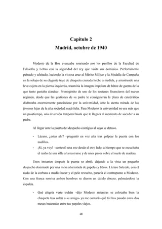 18
Capítulo 2
Madrid, octubre de 1940
Modesto de la Hoz avanzaba sonriendo por los pasillos de la Facultad de
Filosofía y Letras con la seguridad del rey que visita sus dominios. Perfectamente
peinado y afeitado, luciendo la vistosa cruz al Mérito Militar y la Medalla de Campaña
en la solapa de su elegante traje de chaqueta cruzada hecho a medida, y arrastrando una
leve cojera en la pierna izquierda, trasmitía la imagen impoluta de héroe de guerra de la
que tanto gustaba alardear. Primogénito de uno de los sostenes financieros del nuevo
régimen, desde que las gestiones de su padre le consiguieran la plaza de catedrático
disfrutaba enormemente paseándose por la universidad, ante la atenta mirada de las
jóvenes hijas de la alta sociedad madrileña. Para Modesto la universidad no era más que
un pasatiempo, una diversión temporal hasta que le llegara el momento de suceder a su
padre.
Al llegar ante la puerta del despacho contiguo al suyo se detuvo.
- Lázaro, ¿estás ahí? –preguntó en voz alta tras golpear la puerta con los
nudillos.
- ¡Sí, ya voy! –contestó una voz desde el otro lado, al tiempo que se escuchaba
el ruido de una silla al arrastrarse y de unos pasos sobre el suelo de madera.
Unos instantes después la puerta se abrió, dejando a la vista un pequeño
despacho dominado por una mesa abarrotada de papeles y libros. Lázaro Salcedo, con el
nudo de la corbata a medio hacer y el pelo revuelto, parecía el contrapunto a Modesto.
Con una franca sonrisa ambos hombres se dieron un cálido abrazo, palmeándose la
espalda.
- Qué alegría verte truhán –dijo Modesto mientras se colocaba bien la
chaqueta tras soltar a su amigo- ya me contarás qué tal has pasado estos dos
meses buceando entre tus papeles viejos.
 