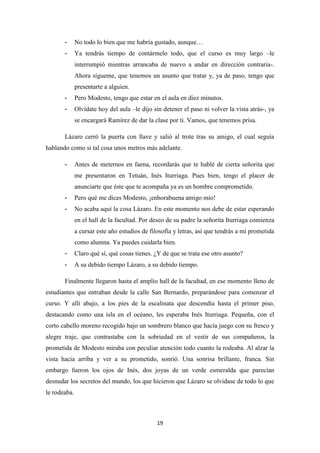 19
- No todo lo bien que me habría gustado, aunque…
- Ya tendrás tiempo de contármelo todo, que el curso es muy largo –le
interrumpió mientras arrancaba de nuevo a andar en dirección contraria-.
Ahora sígueme, que tenemos un asunto que tratar y, ya de paso, tengo que
presentarte a alguien.
- Pero Modesto, tengo que estar en el aula en diez minutos.
- Olvídate hoy del aula –le dijo sin detener el paso ni volver la vista atrás-, ya
se encargará Ramírez de dar la clase por ti. Vamos, que tenemos prisa.
Lázaro cerró la puerta con llave y salió al trote tras su amigo, el cual seguía
hablando como si tal cosa unos metros más adelante.
- Antes de meternos en faena, recordarás que te hablé de cierta señorita que
me presentaron en Tetuán, Inés Iturriaga. Pues bien, tengo el placer de
anunciarte que éste que te acompaña ya es un hombre comprometido.
- Pero qué me dices Modesto, ¡enhorabuena amigo mío!
- No acaba aquí la cosa Lázaro. En este momento nos debe de estar esperando
en el hall de la facultad. Por deseo de su padre la señorita Iturriaga comienza
a cursar este año estudios de filosofía y letras, así que tendrás a mi prometida
como alumna. Ya puedes cuidarla bien.
- Claro qué sí, qué cosas tienes. ¿Y de que se trata ese otro asunto?
- A su debido tiempo Lázaro, a su debido tiempo.
Finalmente llegaron hasta el amplio hall de la facultad, en ese momento lleno de
estudiantes que entraban desde la calle San Bernardo, preparándose para comenzar el
curso. Y allí abajo, a los pies de la escalinata que descendía hasta el primer piso,
destacando como una isla en el océano, les esperaba Inés Iturriaga. Pequeña, con el
corto cabello moreno recogido bajo un sombrero blanco que hacía juego con su fresco y
alegre traje, que contrastaba con la sobriedad en el vestir de sus compañeros, la
prometida de Modesto miraba con peculiar atención todo cuanto la rodeaba. Al alzar la
vista hacia arriba y ver a su prometido, sonrió. Una sonrisa brillante, franca. Sin
embargo fueron los ojos de Inés, dos joyas de un verde esmeralda que parecían
desnudar los secretos del mundo, los que hicieron que Lázaro se olvidase de todo lo que
le rodeaba.
 