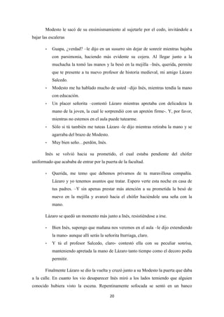 20
Modesto le sacó de su ensimismamiento al sujetarle por el codo, invitándole a
bajar las escaleras
- Guapa, ¿verdad? –le dijo en un susurro sin dejar de sonreír mientras bajaba
con parsimonia, haciendo más evidente su cojera. Al llegar junto a la
muchacha la tomó las manos y la besó en la mejilla –Inés, querida, permite
que te presente a tu nuevo profesor de historia medieval, mi amigo Lázaro
Salcedo.
- Modesto me ha hablado mucho de usted –dijo Inés, mientras tendía la mano
con educación.
- Un placer señorita –contestó Lázaro mientras apretaba con delicadeza la
mano de la joven, la cual le sorprendió con un apretón firme-. Y, por favor,
mientras no estemos en el aula puede tutearme.
- Sólo si tú también me tuteas Lázaro -le dijo mientras retiraba la mano y se
agarraba del brazo de Modesto.
- Muy bien seño…perdón, Inés.
Inés se volvió hacia su prometido, el cual estaba pendiente del chófer
uniformado que acababa de entrar por la puerta de la facultad.
- Querida, me temo que debemos privarnos de tu maravillosa compañía.
Lázaro y yo tenemos asuntos que tratar. Espero verte esta noche en casa de
tus padres. –Y sin apenas prestar más atención a su prometida la besó de
nuevo en la mejilla y avanzó hacia el chófer haciéndole una seña con la
mano.
Lázaro se quedó un momento más junto a Inés, resistiéndose a irse.
- Bien Inés, supongo que mañana nos veremos en el aula –le dijo extendiendo
la mano- aunque allí serás la señorita Iturriaga, claro.
- Y tú el profesor Salcedo, claro- contestó ella con su peculiar sonrisa,
manteniendo apretada la mano de Lázaro tanto tiempo como el decoro podía
permitir.
Finalmente Lázaro se dio la vuelta y cruzó junto a su Modesto la puerta que daba
a la calle. En cuanto los vio desaparecer Inés miró a los lados temiendo que alguien
conocido hubiera visto la escena. Repentinamente sofocada se sentó en un banco
 