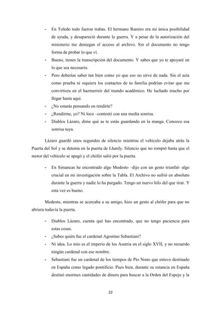 22
- En Toledo todo fueron trabas. El hermano Ramiro era mi única posibilidad
de ayuda, y desapareció durante la guerra. Y a pesar de la autorización del
ministerio me deniegan el acceso al archivo. Sin el documento no tengo
forma de probar lo que ví.
- Bueno, tienes la transcripción del documento. Y sabes que yo te apoyaré en
lo que sea necesario.
- Pero deberías saber tan bien como yo que eso no sirve de nada. Sin el acta
como prueba ni siquiera los contactos de tu familia podrían evitar que me
convirtiera en el hazmerreir del mundo académico. He luchado mucho por
llegar hasta aquí.
- ¿No estarás pensando en rendirte?
- ¿Rendirme, yo? Ni loco –contestó con una media sonrisa.
- Diablos Lázaro, dime qué as te estás guardando en la manga. Conozco esa
sonrisa tuya.
Lázaro guardó unos segundos de silencio mientras el vehículo dejaba atrás la
Puerta del Sol y se detenía en la puerta de Lhardy. Silencio que no rompió hasta que el
motor del vehículo se apagó y el chófer salió por la puerta.
- En Simancas he encontrado algo Modesto –dijo con un gesto triunfal- algo
crucial en mi investigación sobre la Tabla. El Archivo no sufrió en absoluto
durante la guerra y nadie lo ha purgado. Tengo un nuevo hilo del que tirar. Y
esta vez es bueno.
Modesto, mientras se acercaba a su amigo, hizo un gesto al chófer para que no
abriera todavía la puerta.
- Diablos Lázaro, cuenta qué has encontrado, que no tengo paciencia para
estas cosas.
- ¿Sabes quién fue el cardenal Agostino Sebastiani?
- Ni idea. Lo mío es el imperio de los Austria en el siglo XVII, y no recuerdo
ningún cardenal con ese nombre.
- Sebastiani fue un cardenal de los tiempos de Pío Nono que estuvo destinado
en España como legado pontificio. Pues bien, durante su estancia en España
destinó enormes cantidades de dinero para buscar a la Orden del Espejo y la
 