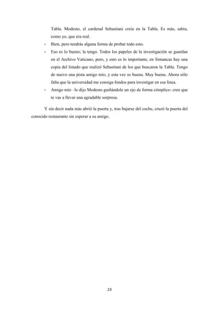 23
Tabla. Modesto, el cardenal Sebastiani creía en la Tabla. Es más, sabía,
como yo, que era real.
- Bien, pero tendrás alguna forma de probar todo esto.
- Eso es lo bueno; la tengo. Todos los papeles de la investigación se guardan
en el Archivo Vaticano, pero, y esto es lo importante, en Simancas hay una
copia del listado que realizó Sebastiani de los que buscaron la Tabla. Tengo
de nuevo una pista amigo mío, y esta vez es buena. Muy buena. Ahora sólo
falta que la universidad me consiga fondos para investigar en esa línea.
- Amigo mío –le dijo Modesto guiñándole un ojo de forma cómplice- creo que
te vas a llevar una agradable sorpresa.
Y sin decir nada más abrió la puerta y, tras bajarse del coche, cruzó la puerta del
conocido restaurante sin esperar a su amigo.
 
