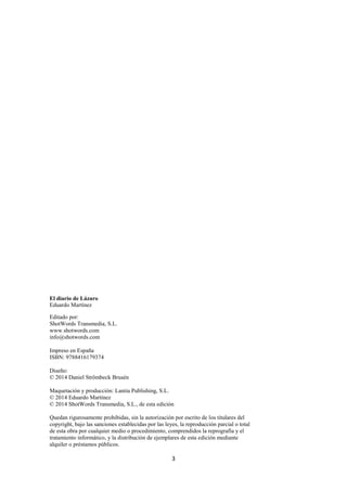 3
El diario de Lázaro
Eduardo Martínez
Editado por:
ShotWords Transmedia, S.L.
www.shotwords.com
info@shotwords.com
Impreso en España
ISBN: 9788416179374
Diseño:
© 2014 Daniel Strömbeck Brusén
Maquetación y producción: Lantia Publishing, S.L.
© 2014 Eduardo Martínez
© 2014 ShotWords Transmedia, S.L., de esta edición
Quedan rigurosamente prohibidas, sin la autorización por escrito de los titulares del
copyright, bajo las sanciones establecidas por las leyes, la reproducción parcial o total
de esta obra por cualquier medio o procedimiento, comprendidos la reprografía y el
tratamiento informático, y la distribución de ejemplares de esta edición mediante
alquiler o préstamos públicos.
 