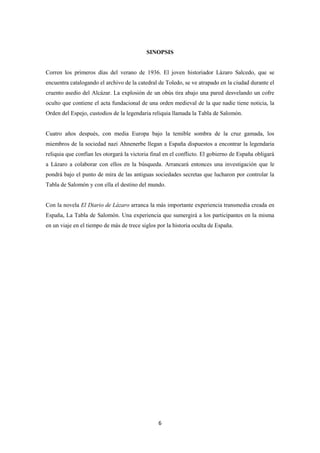 6
SINOPSIS
Corren los primeros días del verano de 1936. El joven historiador Lázaro Salcedo, que se
encuentra catalogando el archivo de la catedral de Toledo, se ve atrapado en la ciudad durante el
cruento asedio del Alcázar. La explosión de un obús tira abajo una pared desvelando un cofre
oculto que contiene el acta fundacional de una orden medieval de la que nadie tiene noticia, la
Orden del Espejo, custodios de la legendaria reliquia llamada la Tabla de Salomón.
Cuatro años después, con media Europa bajo la temible sombra de la cruz gamada, los
miembros de la sociedad nazi Ahnenerbe llegan a España dispuestos a encontrar la legendaria
reliquia que confían les otorgará la victoria final en el conflicto. El gobierno de España obligará
a Lázaro a colaborar con ellos en la búsqueda. Arrancará entonces una investigación que le
pondrá bajo el punto de mira de las antiguas sociedades secretas que lucharon por controlar la
Tabla de Salomón y con ella el destino del mundo.
Con la novela El Diario de Lázaro arranca la más importante experiencia transmedia creada en
España, La Tabla de Salomón. Una experiencia que sumergirá a los participantes en la misma
en un viaje en el tiempo de más de trece siglos por la historia oculta de España.
 
