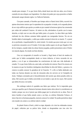 9
mundo para siempre. Y es que Jesús Zafra, desde hacía tan sólo tres años, era el único
custodio de una reliquia casi legendaria. Un objeto de poder por cuya posesión se había
derramado sangre durante siglos. La Tabla de Salomón.
Con paso cansado, el hombre que tiempo atrás se llamó Jesús Zafra, recorrió los
apenas doscientos metros que le separaban de su pequeña vivienda, en la segunda planta
de un viejo edificio que quizás ya estaba en pie cuando la hermosa iglesia fue construida
por orden del cardenal Cisneros. Al entrar en ella, aferrándose el pecho con la mano
derecha, se dejó caer en una silla que había junto a la puerta. La dura labor que había
realizado las dos últimas semanas había agotado sus menguadas fuerzas. No era un
hombre dado al autoengaño, y sabía que estaba cercana la hora de su muerte. Y, a pesar
de su profunda e inquebrantable fe, sintió miedo. Un miedo que poco tenía que ver con
su próximo encuentro con el Creador. Si de algo estaba seguro era de que llegado el fin
de los tiempos, cuando todas las almas fueran juzgadas, podría presentarse ante el Señor
sin mácula alguna. Su miedo era bien distinto.
Una vez recuperado el resuello se levantó y llegó hasta el buró de madera de
cedro que le había acompañado desde su tierna infancia, el único recuerdo de sus
padres, y en el que se almacenaban las conclusiones de toda una vida dedicada al
estudio. Y es que Jesús Zafra era, ante todo, un hombre de ciencia. Para él la ciencia era
la manera en que los hombres inteligentes descifraban la obra del Señor; y gracias a la
ciencia se podía conocer la grandeza de la Creación. Y a ello se había dedicado con
todas sus fuerzas durante sus más de cincuenta años de servicio en la Compañía de
Jesús. Trabajos coronados por el descubrimiento del secreto que ahora pesaba sobre su
alma. Del secreto que le había convertido en un traidor a ojos de los suyos. Del secreto
que debía llevarse a la tumba.
Sin embargo todavía le quedaba una labor que realizar. No le importaba gran
cosa que aquellos que le llamaron hermano durante tantos años ahora le consideraran un
traidor, porque ese era el precio que debía pagar por la salvación de su alma. Pero el
único hombre al que había amado como a un hijo, su sobrino Sebastián Velasco, el
único hijo de su hermana pequeña, merecía conocer la verdad. No podía permitirse dejar
este mundo sin contar a su sobrino toda la verdad.
Se plantó frente al buró y abrió su tapa, dejando a la vista las ordenadas resmas
de papel, cubiertas por su pulcra letra, donde se desgranaban uno tras otro los
 