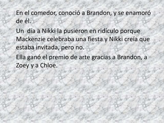 En el comedor, conoció a Brandon, y se enamoró 
de él. 
Un día a Nikki la pusieron en ridículo porque 
Mackenzie celebraba una fiesta y Nikki creía que 
estaba invitada, pero no. 
Ella ganó el premio de arte gracias a Brandon, a 
Zoey y a Chloe. 
 