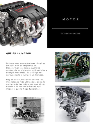 Los motores son máquinas térmicas
creadas con el propósito de
transformar la energía química
contenida en algunos combustibles a
energía mecánica, para luego ser
aprovechada y cumplir un trabajo.
Hoy en día el motor es una de las
invenciones más utilizadas, pues, la
mayoría de las máquinas que el ser
humano ha creado necesita ese
impulso que lo haga funcionar.
QUÉ ES UN MOTOR
M O T O R
C O N C E P T O G E N E R A L
 