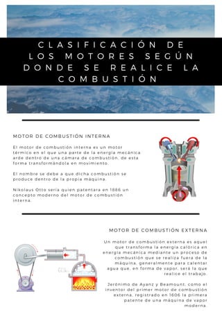 C L A S I F I C A C I Ó N D E
L O S M O T O R E S S E G Ú N
D O N D E S E R E A L I C E L A
C O M B U S T I Ó N
MOTOR DE COMBUSTIÓN INTERNA
E l m o t o r d e c o m b u s t i ó n i n t e r n a e s u n m o t o r
t é r m i c o e n e l q u e u n a p a r t e d e l a e n e r g í a m e c á n i c a
a r d e d e n t r o d e u n a c á m a r a d e c o m b u s t i ó n , d e e s t a
f o r m a t r a n s f o r m á n d o l a e n m o v i m i e n t o .
E l n o m b r e s e d e b e a q u e d i c h a c o m b u s t i ó n s e
p r o d u c e d e n t r o d e l a p r o p i a m á q u i n a .
N i k o l a u s O t t o s e r í a q u i e n p a t e n t a r a e n 1 8 8 6 u n
c o n c e p t o m o d e r n o d e l m o t o r d e c o m b u s t i ó n
i n t e r n a .
MOTOR DE COMBUSTIÓN EXTERNA
U n m o t o r d e c o m b u s t i ó n e x t e r n a e s aq u e l
q u e t r a n s f o r m a l a e n e r g í a c a l ó r i c a e n
e n e r g í a m e c á n i c a m e d i a n t e u n p r o c e s o d e
c o m b u s t i ó n q u e s e r e a l i z a f u e r a d e l a
m á q u i n a , g e n e r a l m e n t e p a r a c a l e n t a r
a g u a q u e , e n f o r m a d e v a p o r, s e r á l a q u e
r e a l i c e e l t r a b a j o .


J e r ó n i m o d e A y a n z y B e a m o u n t , c o m o e l
i n v e n t o r d e l p r i m e r m o t o r d e c o m b u s t i ó n
e x t e r n a , r e g i s t r a d o e n 1 6 0 6 l a p r i m e r a
p a t e n t e d e u n a m á q u i n a d e v a p o r
m o d e r n a .
 