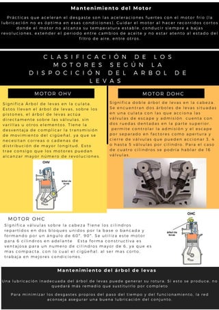 S i g n i f i c a Á r b o l d e l e v a s e n l a c u l a t a .
E s t o s l l e v a n e l á r b o l d e l e v a s , s o b r e l o s
p i s t o n e s , e l á r b o l d e l e v a s a c t ú a
d i r e c t a m e n t e s o b r e l a s v á l v u l a s , s i n
v a r i l l a s u o t r o s e l e m e n t o s . T i e n e l a
d e s v e n t a j a d e c o m p l i c a r l a t r a n s m i s i ó n
d e m o v i m i e n t o d e l c i g ü e ñ a l , y a q u e s e
n e c e s i t a n c o r r e a s o c a d e n a s d e
d i s t r i b u c i ó n d e m a y o r l o n g i t u d . E s t o
t r a e c o n s i g o q u e l o s m o t o r e s p u e d a n
a l c a n z a r m a y o r n ú m e r o d e r e v o l u c i o n e s .
MOTOR OHV
S i g n i f i c a d o b l e á r b o l d e l e v a s e n l a c a b e z a .
S e e n c u e n t r a n d o s á r b o l e s d e l e v a s s i t u a d a s
e n u n a c u l a t a c o n l a s q u e a c c i o n a l a s
v á l v u l a s d e e s c a p e y a d m i s i ó n c u e n t a c o n
d o s r u e d a s d e n t a d a s e n l a p a r t e s u p e r i o r .
p e r m i t e c o n t r o l a r l a a d m i s i ó n y e l e s c a p e
p o r s e p a r a d o e n f a c t o r e s c o m o a p e r t u r a y
c i e r r e d e v á l v u l a s q u e p u e d e n a c c i o n a r 3 , 4
o h a s t a 5 v á l v u l a s p o r c i l i n d r o . P a r a e l c a s o
d e c u a t r o c i l i n d r o s s e p o d r í a h a b l a r d e 1 6
v á l v u l a s .
MOTOR DOHC
MOTOR OHC
S i g n i f i c a v á l v u l a s s o b r e l a c a b e z a T i e n e l o s c i l i n d r o s
r e p a r t i d o s e n d o s b l o q u e s u n i d o s p o r l a b a s e o b a n c a d a y
f o r m a n d o p o r u n á n g u l o d e 6 0 º , 9 0 º . S e u t i l i z a e s t e m o t o r
p a r a 6 c i l i n d r o s e n a d e l a n t e E s t a f o r m a c o n s t r u c t i v a e s
v e n t a j o s a p a r a u n n u m e r o d e c i l i n d r o s m a y o r d e 6 , y a q u e e s
m a s c o m p a c t a , c o n l o c u a l e l c i g ü e ñ a l , a l s e r m a s c o r t o ,
t r a b a j a e n m e j o r e s c o n d i c i o n e s .
P r á c t i c a s q u e a c e l e r a n e l d e s g a s t e s o n l a s a c e l e r a c i o n e s f u e r t e s c o n e l m o t o r f r í o ( l a
l u b r i c a c i ó n n o e s ó p t i m a e n e s a s c o n d i c i o n e s ) , C u i d a r e l m o t o r a l h a c e r r e c o r r i d o s c o r t o s
d o n d e e l m o t o r n o a l c a n z a s u t e m p e r a t u r a e s t a b l e , c o n d u c i r s i e m p r e a b a j a s
r e v o l u c i o n e s , e x t e n d e r e l p e r i o d o e n t r e c a m b i o s d e a c e i t e y n o e s t a r a t e n t o a l e s t a d o d e l
f i l t r o d e a i r e , e n t r e o t r o s .
Mantenimiento del Motor
Para minimizar los desgastes propios del paso del tiempo y del funcionamiento, la red
aconseja asegurar una buena lubricación del conjunto.
Mantenimiento del árbol de levas
Una lubricación inadecuada del árbol de levas puede generar su rotura. Si esto se produce, no
quedará más remedio que sustituirlo por completo
C L A S I F I C A C I Ó N D E L O S
M O T O R E S S E G Ú N L A
D I S P O C I C I Ó N D E L A R B O L D E
L E V A S
 