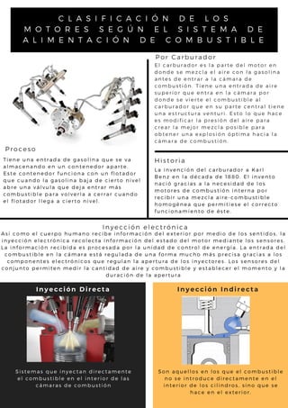 C L A S I F I C A C I Ó N D E L O S
M O T O R E S S E G Ú N E L S I S T E M A D E
A L I M E N T A C I Ó N D E C O M B U S T I B L E
Por Carburador
E l c a r b u r a d o r e s l a p a r t e d e l m o t o r e n
d o n d e s e m e z c l a e l a i r e c o n l a g a s o l i n a
a n t e s d e e n t r a r a l a c á m a r a d e
c o m b u s t i ó n . T i e n e u n a e n t r a d a d e a i r e
s u p e r i o r q u e e n t r a e n l a c á m a r a p o r
d o n d e s e v i e r t e e l c o m b u s t i b l e a l
c a r b u r a d o r q u e e n s u p a r t e c e n t r a l t i e n e
u n a e s t r u c t u r a v e n t u r i . E s t o l o q u e h a c e
e s m o d i f i c a r l a p r e s i ó n d e l a i r e p a r a
c r e a r l a m e j o r m e z c l a p o s i b l e p a r a
o b t e n e r u n a e x p l o s i ó n ó p t i m a h a c i a l a
c á m a r a d e c o m b u s t i ó n .
T i e n e u n a e n t r a d a d e g a s o l i n a q u e s e v a
a l m a c e n a n d o e n u n c o n t e n e d o r a p a r t e .
E s t e c o n t e n e d o r f u n c i o n a c o n u n f l o t a d o r
q u e c u a n d o l a g a s o l i n a b a j a d e c i e r t o n i v e l
a b r e u n a v á l v u l a q u e d e j a e n t r a r m á s
c o m b u s t i b l e p a r a v o l v e r l a a c e r r a r c u a n d o
e l f l o t a d o r l l e g a a c i e r t o n i v e l .
Historia
L a i n v e n c i ó n d e l c a r b u r a d o r a K a r l
B e n z e n l a d é c a d a d e 1 8 8 0 . E l i n v e n t o
n a c i ó g r a c i a s a l a n e c e s i d a d d e l o s
m o t o r e s d e c o m b u s t i ó n i n t e r n a p o r
r e c i b i r u n a m e z c l a a i r e - c o m b u s t i b l e
h o m o g é n e a q u e p e r m i t i e s e e l c o r r e c t o
f u n c i o n a m i e n t o d e é s t e .
Proceso
A s í c o m o e l c u e r p o h u m a n o r e c i b e i n f o r m a c i ó n d e l e x t e r i o r p o r m e d i o d e l o s s e n t i d o s , l a
i n y e c c i ó n e l e c t r ó n i c a r e c o l e c t a i n f o r m a c i ó n d e l e s t a d o d e l m o t o r m e d i a n t e l o s s e n s o r e s .
L a i n f o r m a c i ó n r e c i b i d a e s p r o c e s a d a p o r l a u n i d a d d e c o n t r o l d e e n e r g í a . L a e n t r a d a d e l
c o m b u s t i b l e e n l a c á m a r a e s t á r e g u l a d a d e u n a f o r m a m u c h o m á s p r e c i s a g r a c i a s a l o s
c o m p o n e n t e s e l e c t r ó n i c o s q u e r e g u l a n l a a p e r t u r a d e l o s i n y e c t o r e s . L o s s e n s o r e s d e l
c o n j u n t o p e r m i t e n m e d i r l a c a n t i d a d d e a i r e y c o m b u s t i b l e y e s t a b l e c e r e l m o m e n t o y l a
d u r a c i ó n d e l a a p e r t u r a
Inyección electrónica
S i s t e m a s q u e i n y e c t a n d i r e c t a m e n t e
e l c o m b u s t i b l e e n e l i n t e r i o r d e l a s
c á m a r a s d e c o m b u s t i ó n
S o n a q u e l l o s e n l o s q u e e l c o m b u s t i b l e
n o s e i n t r o d u c e d i r e c t a m e n t e e n e l
i n t e r i o r d e l o s c i l i n d r o s , s i n o q u e s e
h a c e e n e l e x t e r i o r .
Inyección Indirecta
Inyección Directa
 
