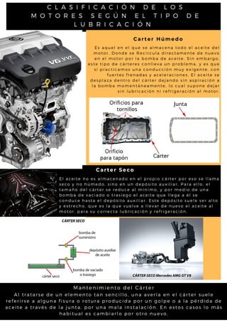 C L A S I F I C A C I Ó N D E L O S
M O T O R E S S E G Ú N E L T I P O D E
L U B R I C A C I Ó N
Carter Húmedo
Carter Seco
A l t r a t a r s e d e u n e l e m e n t o t a n s e n c il l o , u n a a v e r ía e n e l c á rt e r s u e l e
r e f e r i r s e a a l g u n a fis u r a o r o t u r a p r o d u c id a p o r u n g o l p e o a l a p é rd id a d e
a c e i t e a t r a v é s d e l a ju n ta , p o r u n a m a l a in s t a l a c ió n. E n e s t o s c a s o s l o m á s
h a b i t u a l e s c a m b ia r l o p o r o t r o n u e v o .
Mantenimiento del Cárter
E l a c e i t e n o e s a l m a c e n a d o e n e l p r o p i o c á r t e r p o r e s o s e l l a m a
s e c o y n o h ú m e d o , s i n o e n u n d e p ó s i t o a u x i l i a r . P a r a e l l o , e l
t a m a ñ o d e l c á r t e r s e r e d u c e a l m í n i m o , y p o r m e d i o d e u n a
b o m b a d e v a c i a d o o t r a s i e g o e l a c e i t e q u e l l e g a a é l s e
c o n d u c e h a s t a e l d e p ó s i t o a u x i l i a r . E s t e d e p ó s i t o s u e l e s e r a l t o
y e s t r e c h o , q u e e s l a q u e v u e l v e a l l e v a r d e n u e v o e l a c e i t e a l
m o t o r , p a r a s u c o r r e c t a l u b r i c a c i ó n y r e f r i g e r a c i ó n .
E s a q u e l e n e l q u e s e a l m a c e n a t o d o e l a c e i t e d e l
m o t o r , D o n d e s e R e c i r c u l a d i r e c t a m e n t e d e n u e v o
e n e l m o t o r p o r l a b o m b a d e a c e i t e . S i n e m b a r g o ,
e s t e t i p o d e c á r t e r e s c o n l l e v a u n p r o b l e m a , y e s q u e
s i p r a c t i c a m o s u n a c o n d u c c i ó n m u y e x i g e n t e , c o n
f u e r t e s f r e n a d a s y a c e l e r a c i o n e s , E l a c e i t e s e
d e s p l a z a d e n t r o d e l c á r t e r d e j a n d o s i n a s p i r a c i ó n a
l a b o m b a m o m e n t á n e a m e n t e , l o c u a l s u p o n e d e j a r
s i n l u b r i c a c i ó n n i r e f r i g e r a c i ó n a l m o t o r .
 