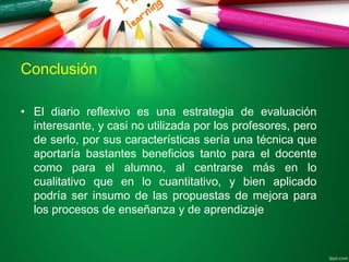 Conclusión
• El diario reflexivo es una estrategia de evaluación
interesante, y casi no utilizada por los profesores, pero
de serlo, por sus características sería una técnica que
aportaría bastantes beneficios tanto para el docente
como para el alumno, al centrarse más en lo
cualitativo que en lo cuantitativo, y bien aplicado
podría ser insumo de las propuestas de mejora para
los procesos de enseñanza y de aprendizaje
 