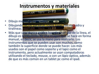Instrumentos y materiales

• Dibujo mediante ordenador.
• Dibujando rectas paralelas sobre papel con escuadra y
  tiralíneas.
• Más que una técnica gráfica basada en el uso de la línea, el
  dibujo es la expresión de una imagen que se hace en forma
  manual, es decir, se usa la mano para realizarlo. Los
  instrumentos que se pueden usar son muchos, como
  también la superficie donde se puede hacer. Los más
  usados son el papel como soporte y el lapiz como el
  instrumento, pero actualmente se usan computadoras
  utilizando el teclado, mouse, o con un lápiz óptico, además
  de que es más común en un tablet pc como el ipad.
 