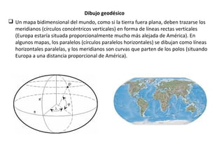 Dibujo geodésico
 Un mapa bidimensional del mundo, como si la tierra fuera plana, deben trazarse los
meridianos (círculos concéntricos verticales) en forma de líneas rectas verticales
(Europa estaría situada proporcionalmente mucho más alejada de América). En
algunos mapas, los paralelos (círculos paralelos horizontales) se dibujan como líneas
horizontales paralelas, y los meridianos son curvas que parten de los polos (situando
Europa a una distancia proporcional de América).
 
