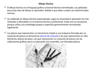 Dibujo Técnico
 El dibujo técnico es el lenguaje gráfico universal técnico normalizado. Las aptitudes
para esta clase de dibujo se aprenden, debido a que debe cumplir con determinadas
normas.
 Se subdivide en dibujo técnico especializado, según la necesidad o aplicación las más
utilizadas o difundidos en el entorno técnico y profesional. Cada uno se caracteriza
porque utiliza una simbología propia y específica generalmente normalizada
legalmente.
 Los planos que representan un mecanismo simple o una máquina formada por un
conjunto de piezas se denominan planos de conjunto y los que representan un sólo
elemento, planos de pieza. Los que representan un conjunto de piezas con las
indicaciones gráficas para su colocación y/o ensamble, son llamados planos.
 
