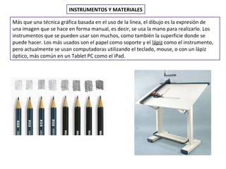 INSTRUMENTOS Y MATERIALES
Más que una técnica gráfica basada en el uso de la línea, el dibujo es la expresión de
una imagen que se hace en forma manual, es decir, se usa la mano para realizarlo. Los
instrumentos que se pueden usar son muchos, como también la superficie donde se
puede hacer. Los más usados son el papel como soporte y el lápiz como el instrumento,
pero actualmente se usan computadoras utilizando el teclado, mouse, o con un lápiz
óptico, más común en un Tablet PC como el iPad.
 