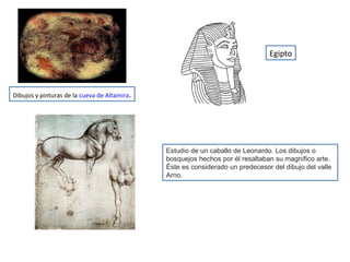 Estudio de un caballo de Leonardo. Los dibujos o
bosquejos hechos por él resaltaban su magnífico arte.
Éste es considerado un predecesor del dibujo del valle
Arno.
Egipto
Dibujos y pinturas de la cueva de Altamira.
 