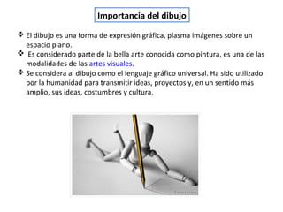  El dibujo es una forma de expresión gráfica, plasma imágenes sobre un
espacio plano.
 Es considerado parte de la bella arte conocida como pintura, es una de las
modalidades de las artes visuales.
 Se considera al dibujo como el lenguaje gráfico universal. Ha sido utilizado
por la humanidad para transmitir ideas, proyectos y, en un sentido más
amplio, sus ideas, costumbres y cultura.
Importancia del dibujo
 