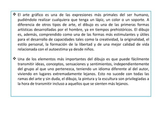  El arte gráfico es una de las expresiones más primales del ser humano,
pudiéndolo realizar cualquiera que tenga un lápiz, un color o un soporte. A
diferencia de otros tipos de arte, el dibujo es una de las primeras formas
artísticas desarrolladas por el hombre, ya en tiempos prehistóricos. El dibujo
es, además, comprendido como una de las formas más estimulantes y útiles
para el desarrollo de capacidades tales como la creatividad, la originalidad, el
estilo personal, la formación de la libertad y de una mejor calidad de vida
relacionada con el autoestima ya desde niños.
 Una de los elementos más importantes del dibujo es que puede fácilmente
transmitir ideas, conceptos, sensaciones y sentimientos, independientemente
del grupo al que uno pertenezca, teniendo un idioma diferente al del autor,
viviendo en lugares extremadamente lejanos. Esto no sucede con todas las
ramas del arte y sin duda, el dibujo, la pintura y la escultura son privilegiadas a
la hora de transmitir incluso a aquellos que se sienten más lejanos.
 