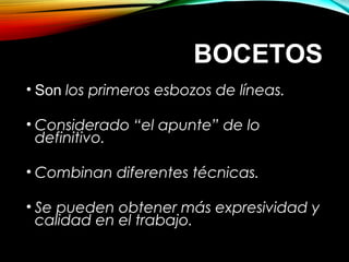 BOCETOSBOCETOS
• Son los primeros esbozos de líneas.
• Considerado “el apunte” de lo
definitivo.
• Combinan diferentes técnicas.
• Se pueden obtener más expresividad y
calidad en el trabajo.
 