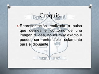 Croquis
ORepresentación realizada a pulso
que delinea el contorno de una
imagen o idea, no es muy exacto y
puede ser entendible solamente
para el dibujante.
 