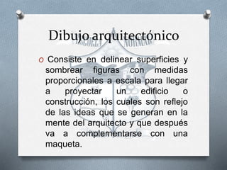 Dibujo arquitectónico
O Consiste en delinear superficies y
sombrear figuras con medidas
proporcionales a escala para llegar
a proyectar un edificio o
construcción, los cuales son reflejo
de las ideas que se generan en la
mente del arquitecto y que después
va a complementarse con una
maqueta.
 