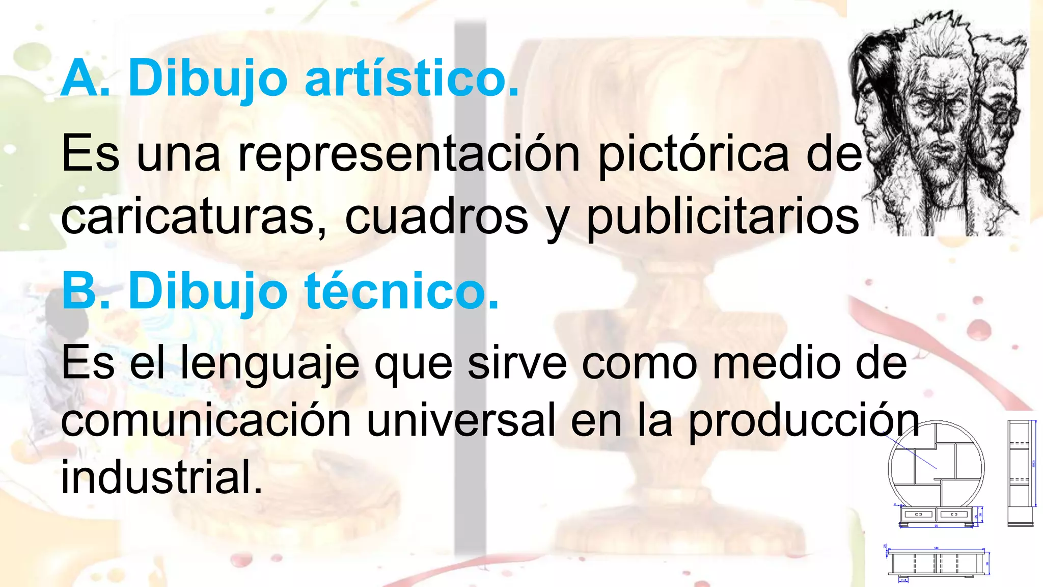 A. Dibujo artístico.
Es una representación pictórica de
caricaturas, cuadros y publicitarios
B. Dibujo técnico.
Es el lenguaje que sirve como medio de
comunicación universal en la producción
industrial.