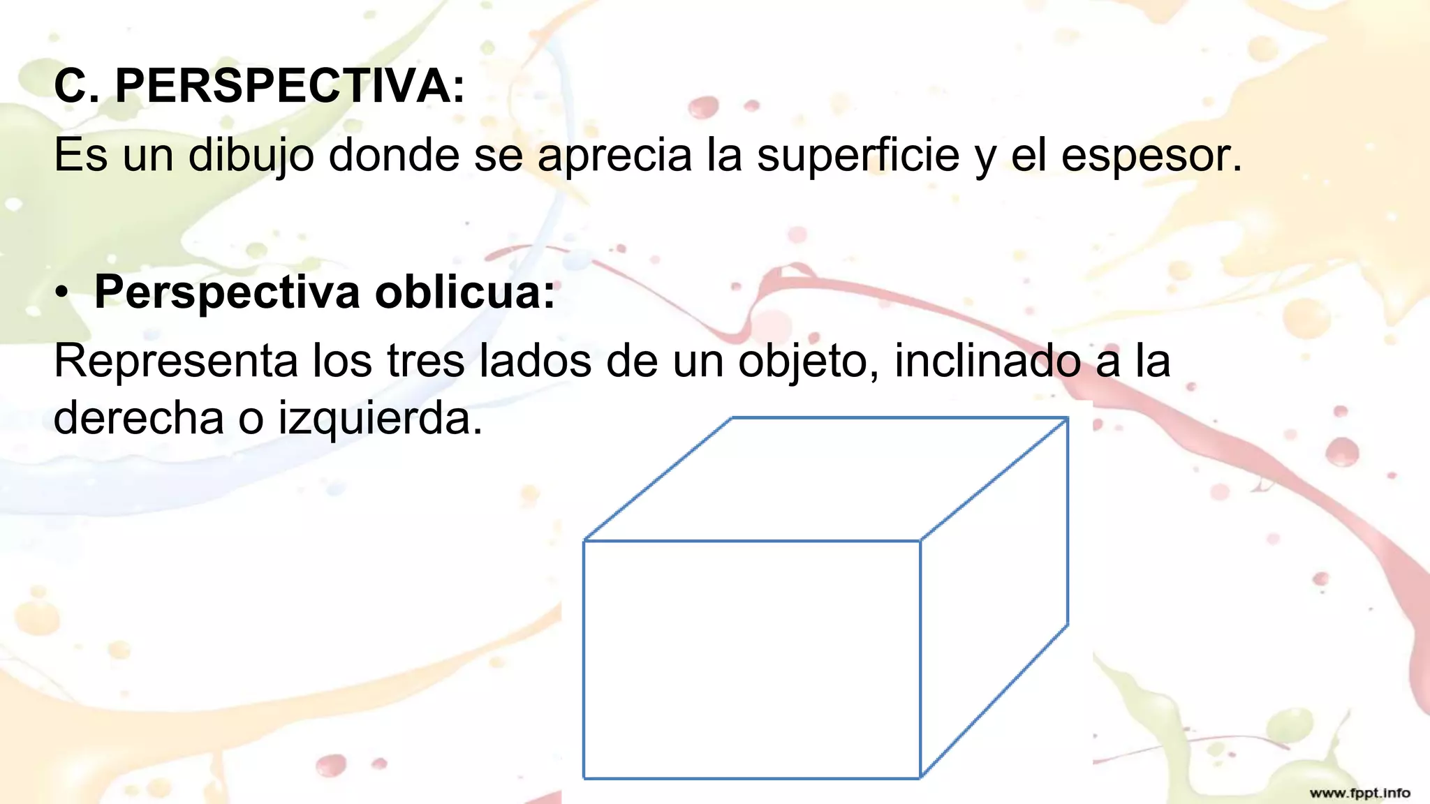 C. PERSPECTIVA:
Es un dibujo donde se aprecia la superficie y el espesor.
• Perspectiva oblicua:
Representa los tres lados de un objeto, inclinado a la
derecha o izquierda.