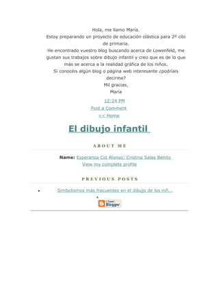 Hola, me llamo María.
Estoy preparando un proyecto de educación olástica para 2º cilo
de primaria.
He encontrado vuestro blog buscando acerca de Lowenfeld, me
gustan sus trabajos sobre dibujo infantil y creo que es de lo que
más se acerca a la realidad gráfica de los niños.
Si conocéis algún blog o página web interesante ¿podríais
decirme?
Mil gracias,
María
12:24 PM
Post a Comment
<< Home
El dibujo infantil
A B O U T M E
Name: Esperanza Cid Alonso; Cristina Salas Benito
View my complete profile
P R E V I O U S P O S T S
• Simbolismos más frecuentes en el dibujo de los niñ...
•
 