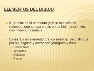 ELEMENTOS DEL DIBUJO
 El punto: es el elemento grafico mas simple,
reducido, que se usa en las obras bidimensionales
con intencion creativa
 Linea: Es un elemento grafico esencial, se distingue
por su longitud y estrechez (Alargada y fina).
 Horizontales
 Verticales
 Oblícuas
 Curvas
 