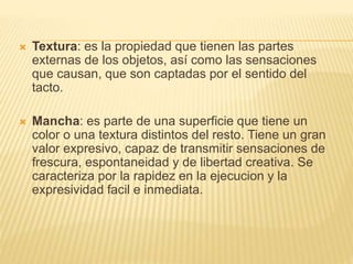  Textura: es la propiedad que tienen las partes
externas de los objetos, así como las sensaciones
que causan, que son captadas por el sentido del
tacto.
 Mancha: es parte de una superficie que tiene un
color o una textura distintos del resto. Tiene un gran
valor expresivo, capaz de transmitir sensaciones de
frescura, espontaneidad y de libertad creativa. Se
caracteriza por la rapidez en la ejecucion y la
expresividad facil e inmediata.
 