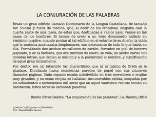 LA CONJURACIÓN DE LAS PALABRAS Érase un gran edificio llamado Diccionario de la Lengua Castellana, de tamaño tan colosal y fuera de medida, que, al decir de los cronistas, ocupaba casi la cuarta parte de una mesa, de estas que, destinadas a varios usos, vemos en las casas de los hombres. Si hemos de creer a un viejo documento hallado en viejísimo pupitre, cuando ponían al tal edificio en el estante de su dueño, la tabla que lo sostenía amenazaba desplomarse, con detrimento de todo lo que había en ella. Formábanlo dos anchos murallones de cartón, forrados en piel de becerro jaspeado, y en la fachada, que era también de cuero, se veía, un ancho cartel con doradas letras, que decían al mundo y a la posteridad el nombre, y significación de aquel gran monumento.  Por dentro era un laberinto tan maravilloso, que ni el mismo de Creta se le igualara. Dividíanlo hasta seiscientas paredes de papel con sus números llamados páginas. Cada espacio estaba subdividido en tres corredores o crujías muy grandes, y en estas crujías se hallaban innumerables celdas, ocupadas por los ochocientos o novecientos mil seres que en aquel vastísimo recinto tenían su habitación. Estos seres se llamaban palabras. Benito Pérez Galdós, “La conjuración de las palabras”, La Nación,1868 LENGUA CASTELLANA Y LITERATURA Prof.: Raquel Sotillos Serrano  