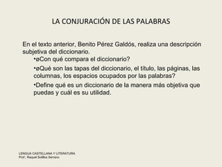 LA CONJURACIÓN DE LAS PALABRAS En el texto anterior, Benito Pérez Galdós realiza una descripción subjetiva del diccionario.  ¿Con qué compara el diccionario?  ¿Qué son las tapas del diccionario, el título, las páginas, las columnas, los espacios ocupados por las palabras?  Define qué es un diccionario de la manera más objetiva que puedas y cuál es su utilidad.  LENGUA CASTELLANA Y LITERATURA Prof.: Raquel Sotillos Serrano  
