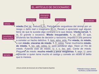 Artículo extraído del diccionario de la Real Academia Española EL ARTÍCULO DE DICCIONARIO entrada etimología información gramatical acepciones abreviaturas Locuciones y frases hechas ejemplos miedo. (Del lat.  metus ). 1.  m. Perturbación angustiosa del ánimo por un riesgo o daño real o imaginario.  2.  m. Recelo o aprensión que alguien tiene de que le suceda algo contrario a lo que desea. M iedo cerval. 1.  m. El grande o excesivo.  Miedo insuperable. 1.  m.  Der.  El que, anulando las facultades de decisión y raciocinio, impulsa a una persona a cometer un hecho delictivo.  1.  locs. advs. ants. Por  miedo,  de  miedo,  o con  miedo. ciscarse de miedo. 1.  fr. coloq. Tener muchísimo  miedo. de miedo. 1.  loc. adj. coloq. U. para ponderar algo.  Hace un frío de miedo. Fulanita está de miedo.  U. t. c. loc. adv.  Canta de miedo.   Presume de miedo.  mucho miedo y poca vergüenza. 1.  expr. U. para reprender a quien teme mucho el castigo y comete sin recelo el delito que lo merece. © Materiales de lengua y literatura Ana Romeo y Lourdes Domenech 